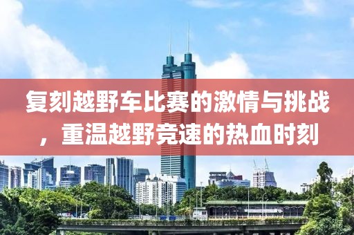 复刻越野车比赛的激情与挑战，重温越野竞速的热血时刻