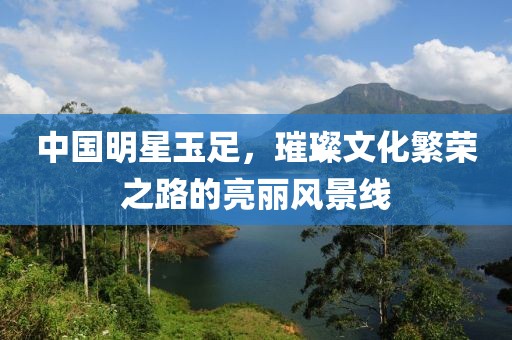 中国明星玉足，璀璨文化繁荣之路的亮丽风景线