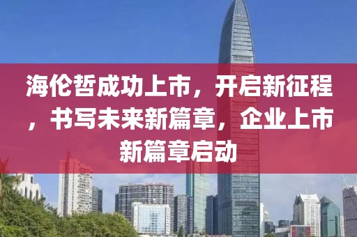 海伦哲成功上市，开启新征程，书写未来新篇章，企业上市新篇章启动