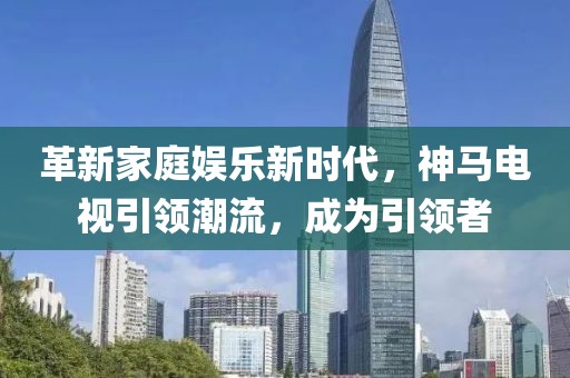 革新家庭娱乐新时代，神马电视引领潮流，成为引领者