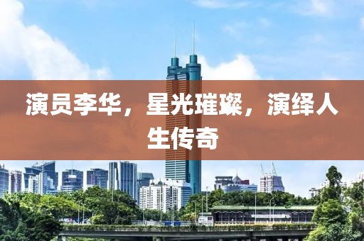 演员李华，星光璀璨，演绎人生传奇