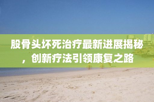股骨头坏死治疗最新进展揭秘，创新疗法引领康复之路