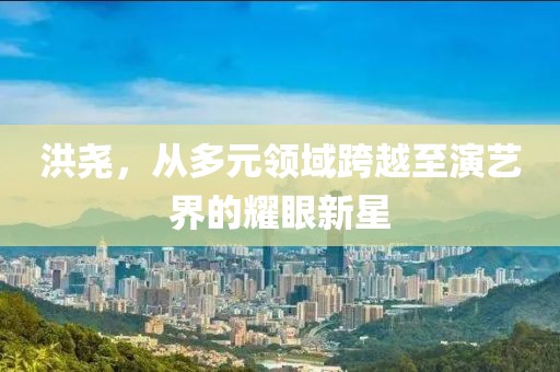 洪尧，从多元领域跨越至演艺界的耀眼新星