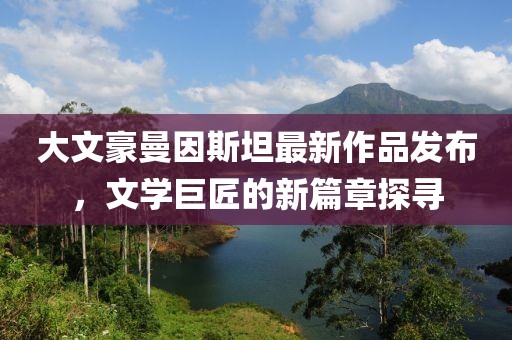 大文豪曼因斯坦最新作品发布，文学巨匠的新篇章探寻