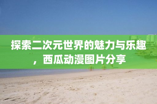 探索二次元世界的魅力与乐趣，西瓜动漫图片分享