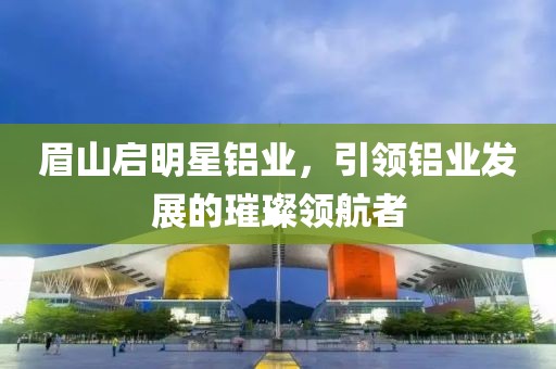 眉山启明星铝业，引领铝业发展的璀璨领航者