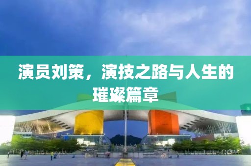 演员刘策，演技之路与人生的璀璨篇章