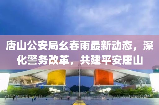 唐山公安局幺春雨最新动态，深化警务改革，共建平安唐山