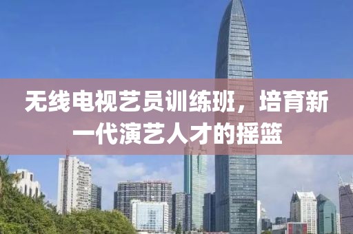 无线电视艺员训练班，培育新一代演艺人才的摇篮