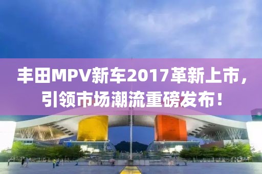丰田MPV新车2017革新上市，引领市场潮流重磅发布！