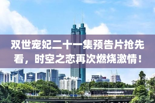 双世宠妃二十一集预告片抢先看，时空之恋再次燃烧激情！