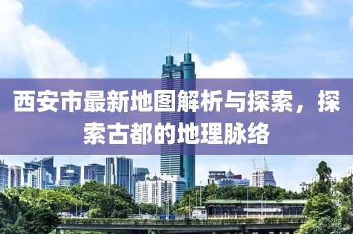 西安市最新地图解析与探索，探索古都的地理脉络