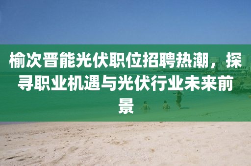 榆次晋能光伏职位招聘热潮，探寻职业机遇与光伏行业未来前景