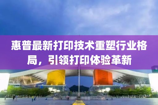 惠普最新打印技术重塑行业格局，引领打印体验革新