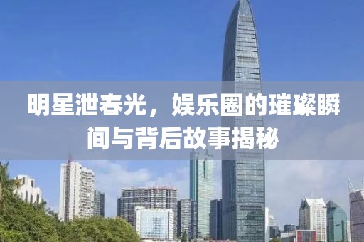 明星泄春光，娱乐圈的璀璨瞬间与背后故事揭秘