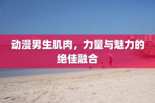 动漫男生肌肉，力量与魅力的绝佳融合