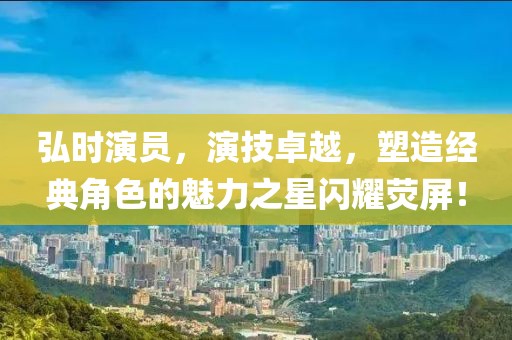 弘时演员，演技卓越，塑造经典角色的魅力之星闪耀荧屏！