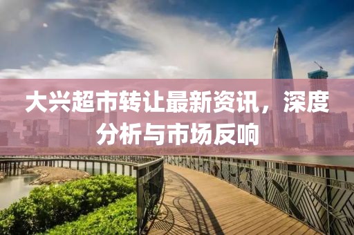 大兴超市转让最新资讯，深度分析与市场反响