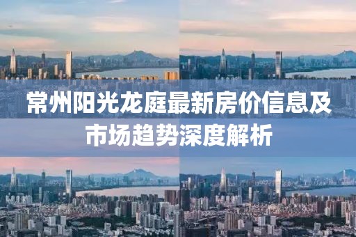 常州阳光龙庭最新房价信息及市场趋势深度解析
