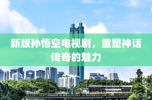 新版孙悟空电视剧，重塑神话传奇的魅力