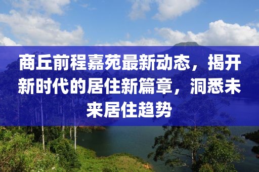商丘前程嘉苑最新动态，揭开新时代的居住新篇章，洞悉未来居住趋势