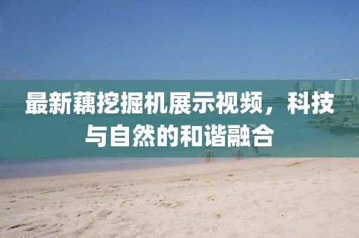 最新藕挖掘机展示视频，科技与自然的和谐融合