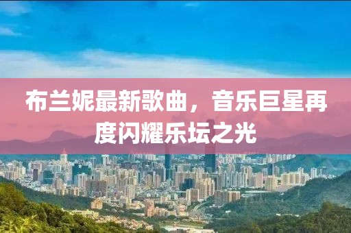 布兰妮最新歌曲，音乐巨星再度闪耀乐坛之光