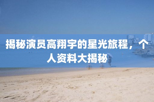 揭秘演员高翔宇的星光旅程，个人资料大揭秘