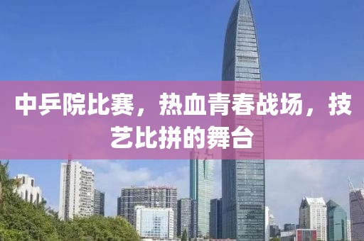 中乒院比赛，热血青春战场，技艺比拼的舞台