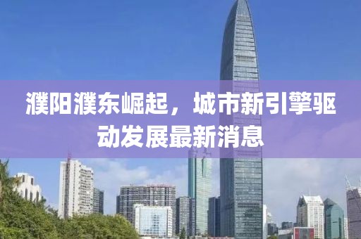 濮阳濮东崛起，城市新引擎驱动发展最新消息