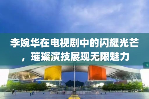 李婉华在电视剧中的闪耀光芒，璀璨演技展现无限魅力