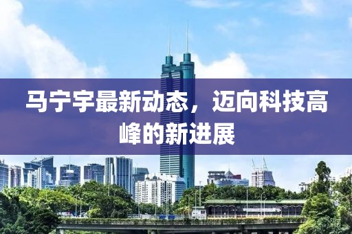马宁宇最新动态，迈向科技高峰的新进展