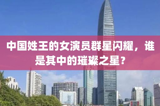 中国姓王的女演员群星闪耀，谁是其中的璀璨之星？