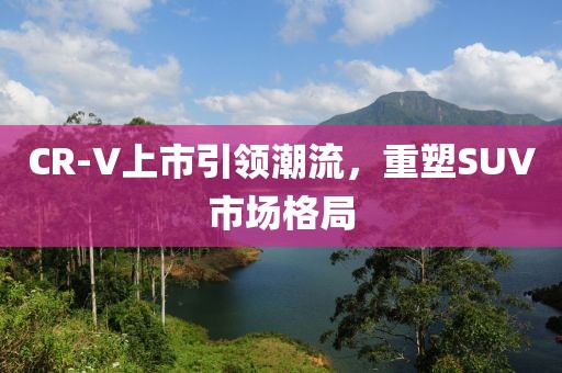 CR-V上市引领潮流，重塑SUV市场格局