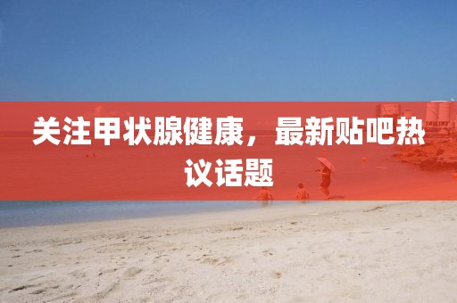 关注甲状腺健康，最新贴吧热议话题