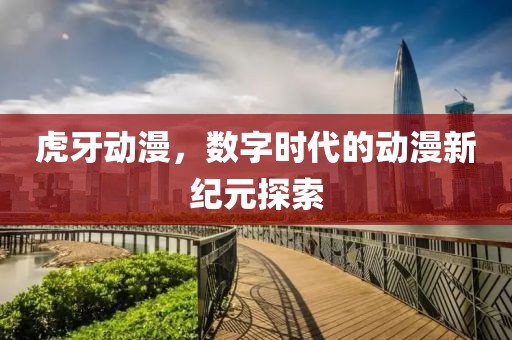 虎牙动漫，数字时代的动漫新纪元探索