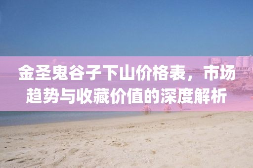 金圣鬼谷子下山价格表，市场趋势与收藏价值的深度解析