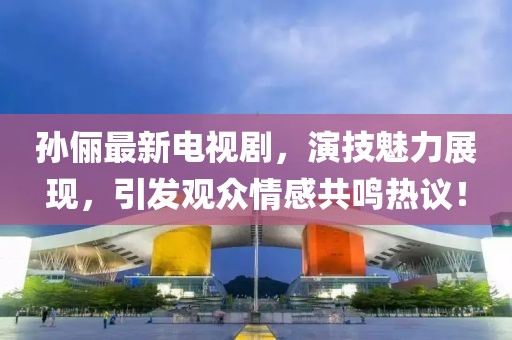 孙俪最新电视剧，演技魅力展现，引发观众情感共鸣热议！