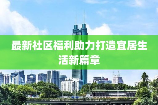最新社区福利助力打造宜居生活新篇章