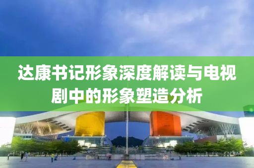 达康书记形象深度解读与电视剧中的形象塑造分析