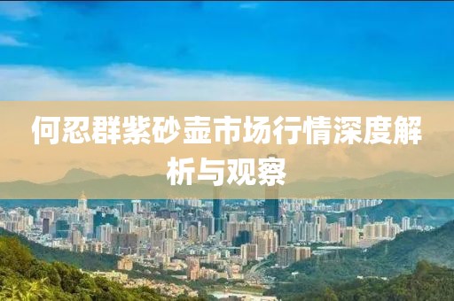 何忍群紫砂壶市场行情深度解析与观察