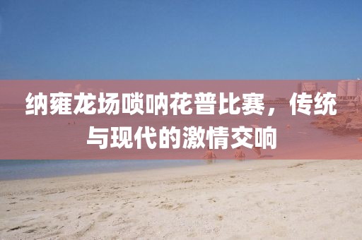 纳雍龙场唢呐花普比赛，传统与现代的激情交响