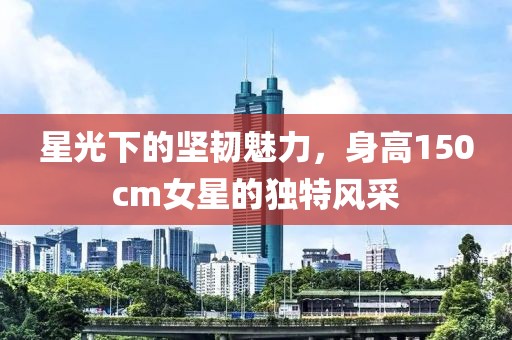 星光下的坚韧魅力，身高150cm女星的独特风采