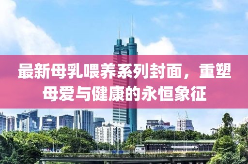最新母乳喂养系列封面，重塑母爱与健康的永恒象征