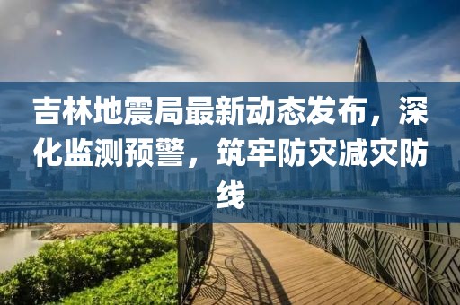 吉林地震局最新动态发布，深化监测预警，筑牢防灾减灾防线