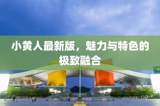 小黄人最新版，魅力与特色的极致融合