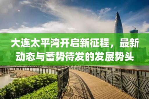 大连太平湾开启新征程，最新动态与蓄势待发的发展势头