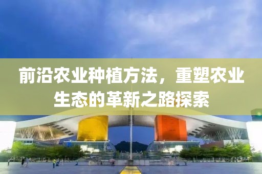 前沿农业种植方法，重塑农业生态的革新之路探索