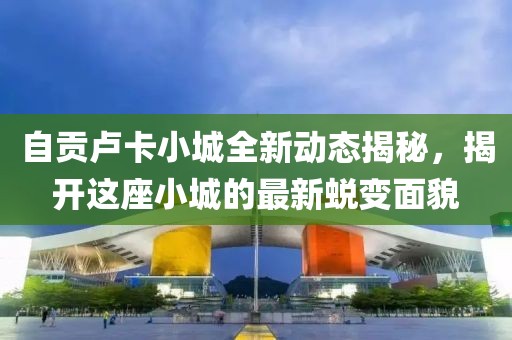自贡卢卡小城全新动态揭秘，揭开这座小城的最新蜕变面貌