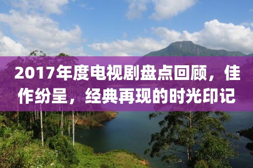 2017年度电视剧盘点回顾，佳作纷呈，经典再现的时光印记